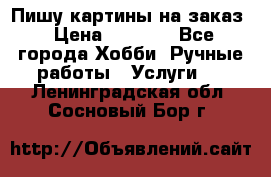 Пишу картины на заказ › Цена ­ 6 000 - Все города Хобби. Ручные работы » Услуги   . Ленинградская обл.,Сосновый Бор г.